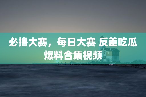 必撸大赛，每日大赛 反差吃瓜爆料合集视频