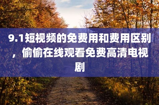 9.1短视频的免费用和费用区别，偷偷在线观看免费高清电视剧