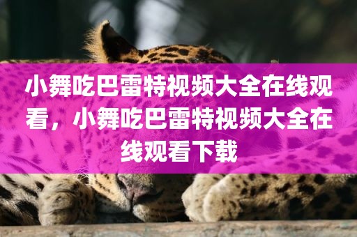 小舞吃巴雷特视频大全在线观看，小舞吃巴雷特视频大全在线观看下载