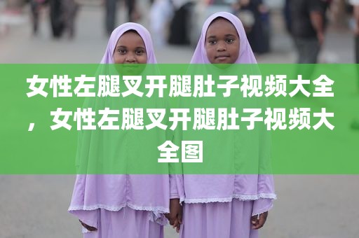 女性左腿叉开腿肚子视频大全，女性左腿叉开腿肚子视频大全图