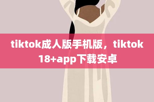 tiktok成人版手机版，tiktok18+app下载安卓
