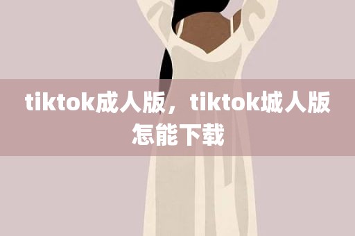 tiktok成人版，tiktok城人版怎能下载