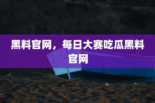 黑料官网，每日大赛吃瓜黑料官网