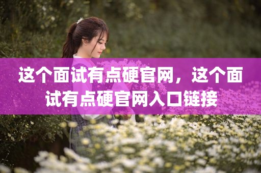 这个面试有点硬官网，这个面试有点硬官网入口链接