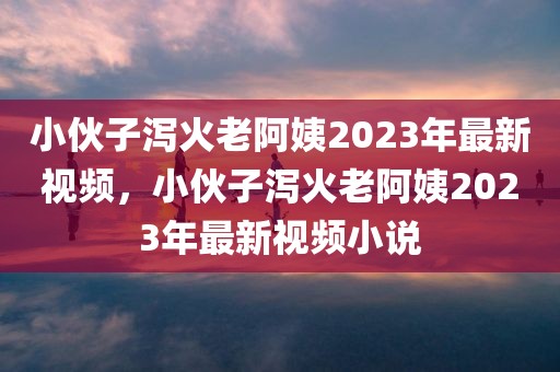 小伙子泻火老阿姨2023年最新视频，小伙子泻火老阿姨2023年最新视频小说