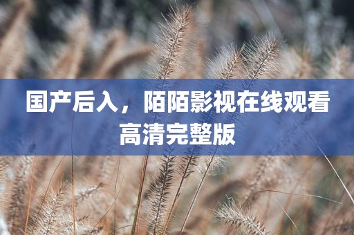 国产后入，陌陌影视在线观看高清完整版