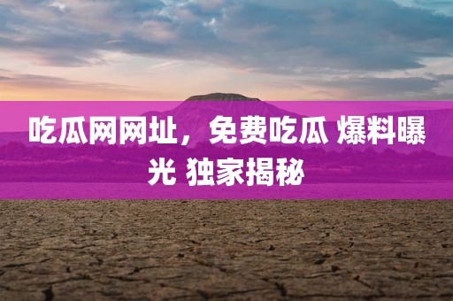 吃瓜网网址，免费吃瓜 爆料曝光 独家揭秘
