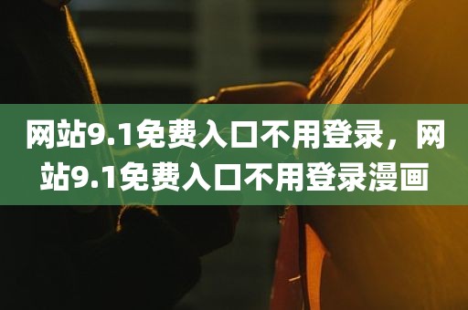 网站9.1免费入口不用登录，网站9.1免费入口不用登录漫画