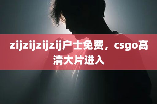 zijzijzijzij户士免费，csgo高清大片进入