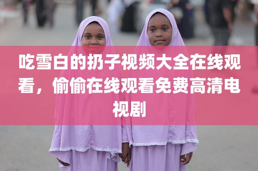 吃雪白的扔子视频大全在线观看，偷偷在线观看免费高清电视剧