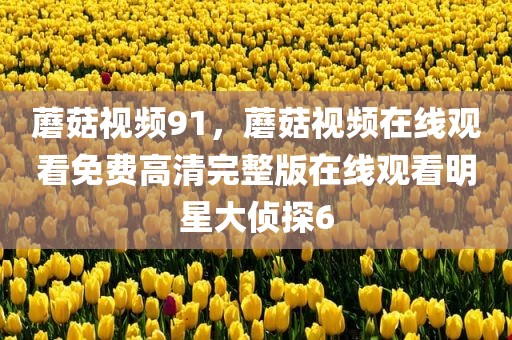 蘑菇视频91，蘑菇视频在线观看免费高清完整版在线观看明星大侦探6