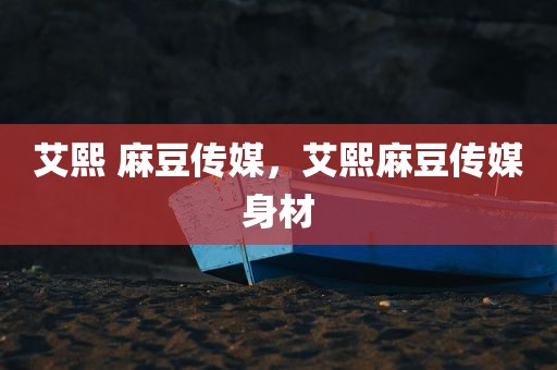 艾熙 麻豆传媒，艾熙麻豆传媒身材