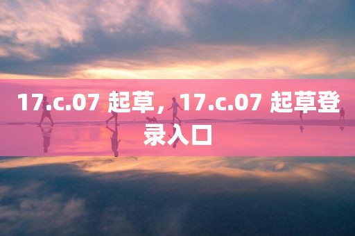 17.c.07 起草，17.c.07 起草登录入口