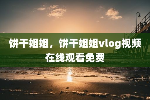 饼干姐姐，饼干姐姐vlog视频在线观看免费