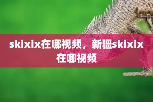 skixix在哪视频，新疆skixix在哪视频