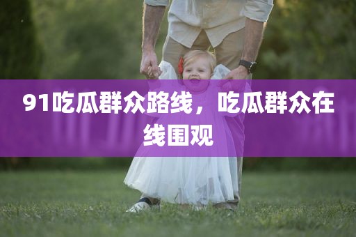 91吃瓜群众路线，吃瓜群众在线围观