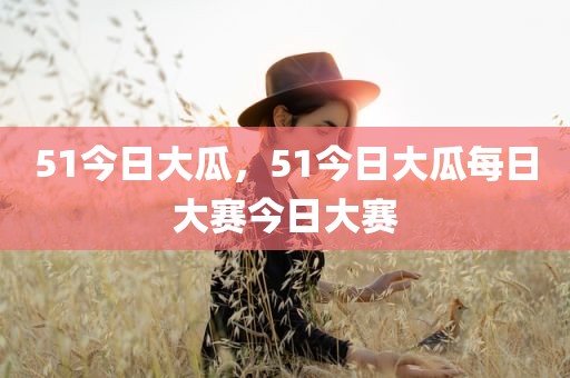 51今日大瓜，51今日大瓜每日大赛今日大赛