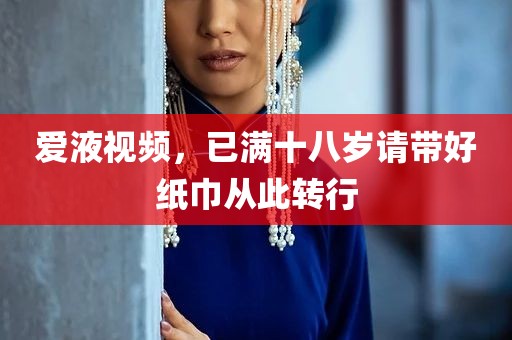 爱液视频，已满十八岁请带好纸巾从此转行