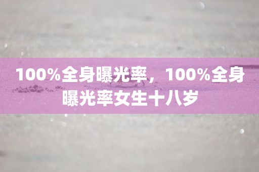 100%全身曝光率，100%全身曝光率女生十八岁