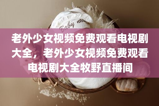 老外少女视频免费观看电视剧大全，老外少女视频免费观看电视剧大全牧野直播间