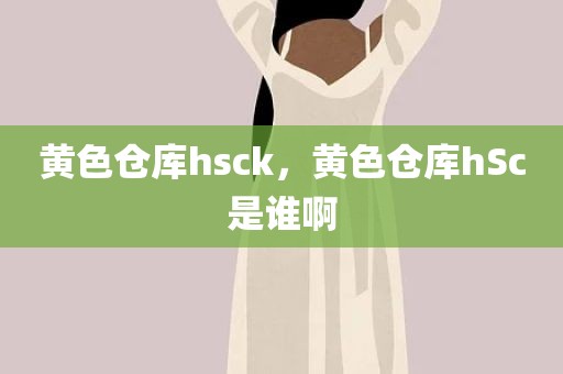 黄色仓库hsck，黄色仓库hSc是谁啊