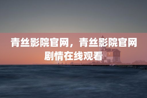 青丝影院官网，青丝影院官网剧情在线观看