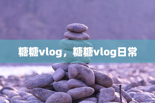 糖糖vlog，糖糖vlog日常