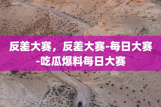 反差大赛，反差大赛-每日大赛-吃瓜爆料每日大赛