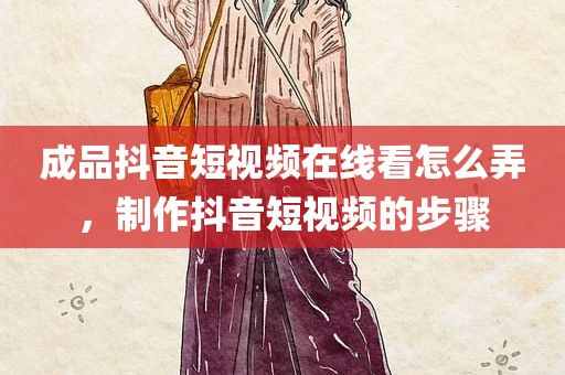 成品抖音短视频在线看怎么弄，制作抖音短视频的步骤