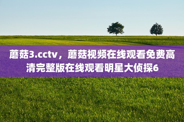 蘑菇3.cctv，蘑菇视频在线观看免费高清完整版在线观看明星大侦探6