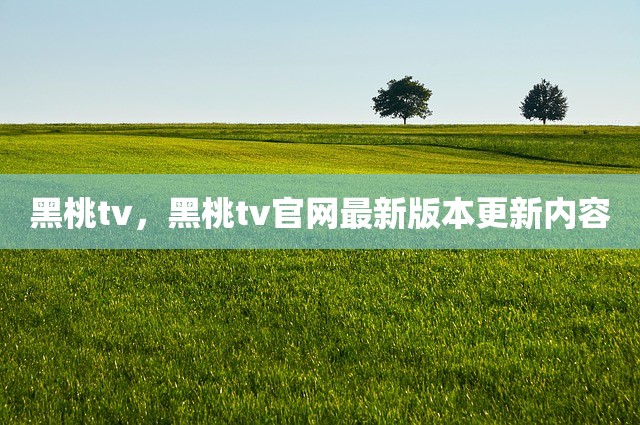 黑桃tv，黑桃tv官网最新版本更新内容