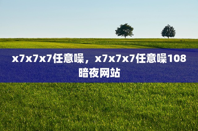 x7x7x7任意噪，x7x7x7任意噪108暗夜网站