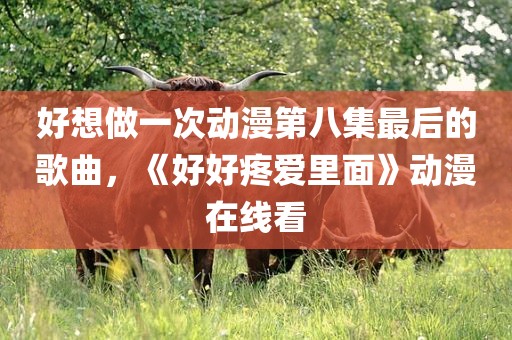 好想做一次动漫第八集最后的歌曲，《好好疼爱里面》动漫在线看