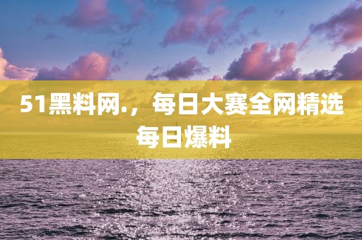 51黑料网.，每日大赛全网精选 每日爆料