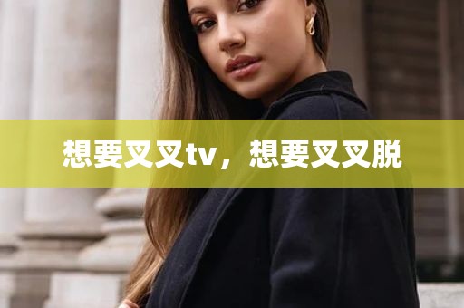 想要叉叉tv，想要叉叉脱