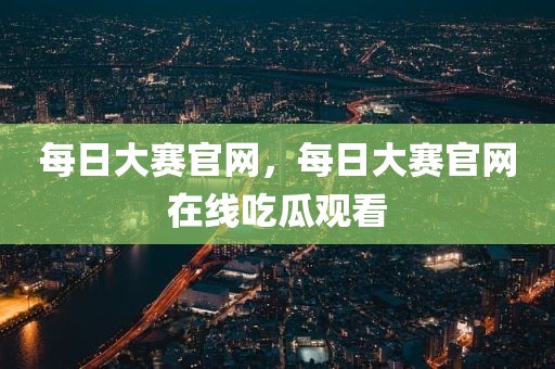每日大赛官网，每日大赛官网在线吃瓜观看