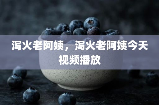 泻火老阿姨，泻火老阿姨今天视频播放