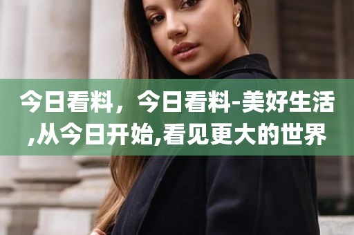 今日看料，今日看料-美好生活,从今日开始,看见更大的世界