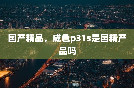 国产精品，成色p31s是国精产品吗