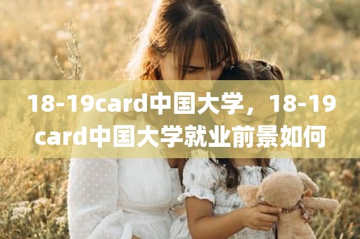 18-19card中国大学，18-19card中国大学就业前景如何