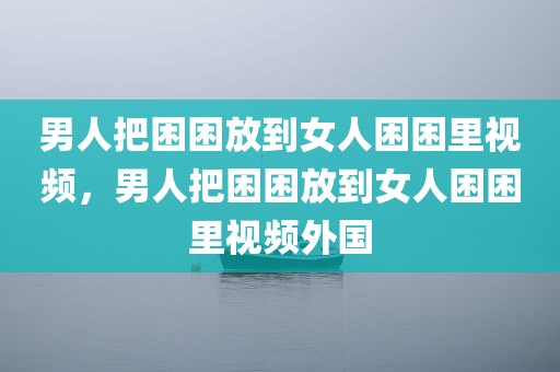 男人把困困放到女人困困里视频，男人把困困放到女人困困里视频外国