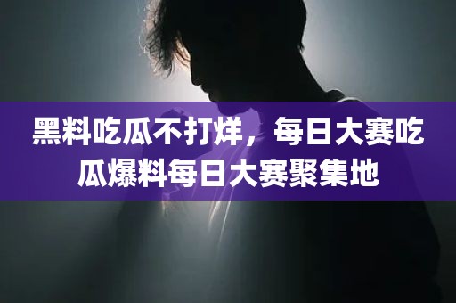黑料吃瓜不打烊，每日大赛吃瓜爆料每日大赛聚集地