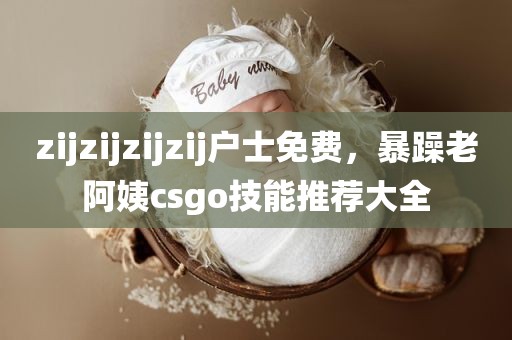 zijzijzijzij户士免费，暴躁老阿姨csgo技能推荐大全