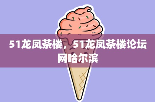 51龙凤茶楼，51龙凤茶楼论坛网哈尔滨