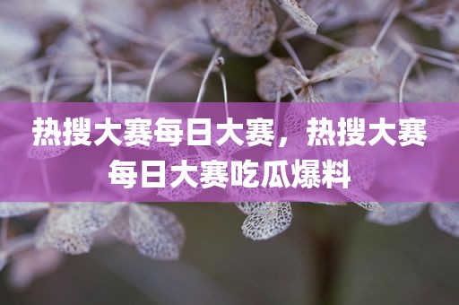 热搜大赛每日大赛，热搜大赛每日大赛吃瓜爆料