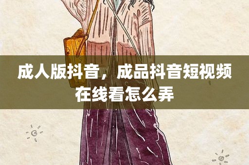成人版抖音，成品抖音短视频在线看怎么弄