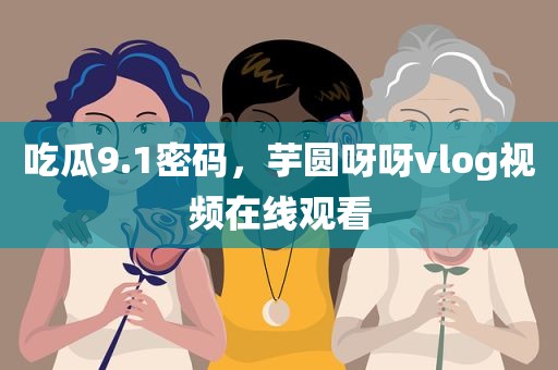 吃瓜9.1密码，芋圆呀呀vlog视频在线观看