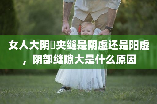 女人大阴脣夹缝是阴虚还是阳虚，阴部缝隙大是什么原因