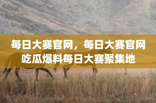 每日大赛官网，每日大赛官网吃瓜爆料每日大赛聚集地