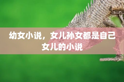 幼女小说，女儿孙女都是自己女儿的小说